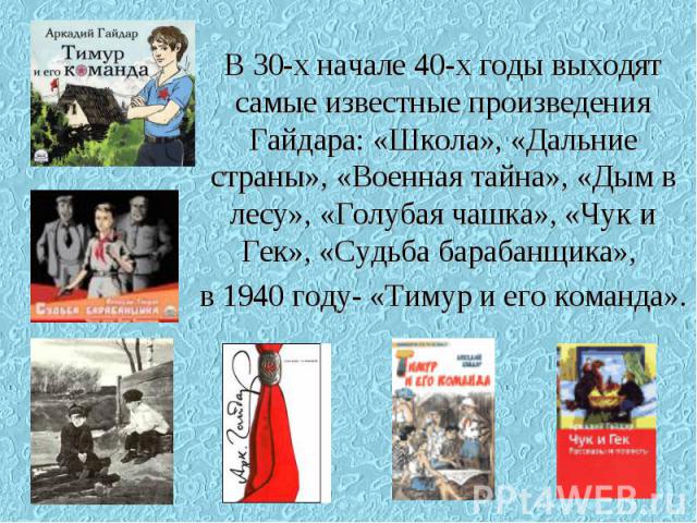 В 30-х начале 40-х годы выходят самые известные произведения Гайдара: «Школа», «Дальние страны», «Военная тайна», «Дым в лесу», «Голубая чашка», «Чук и Гек», «Судьба барабанщика», в 1940 году- «Тимур и его команда».