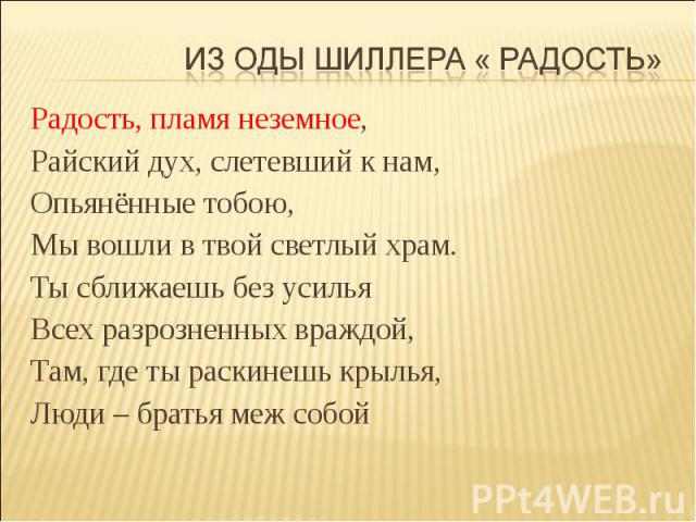 Из оды Шиллера « Радость» Радость, пламя неземное,Райский дух, слетевший к нам,Опьянённые тобою,Мы вошли в твой светлый храм.Ты сближаешь без усильяВсех разрозненных враждой,Там, где ты раскинешь крылья,Люди – братья меж собой