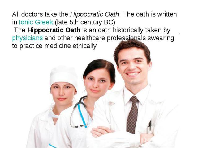 All doctors take the Hippocratic Oath. The oath is written in Ionic Greek (late 5th century BC) The Hippocratic Oath is an oath historically taken by physicians and other healthcare professionals swearing to practice medicine ethically