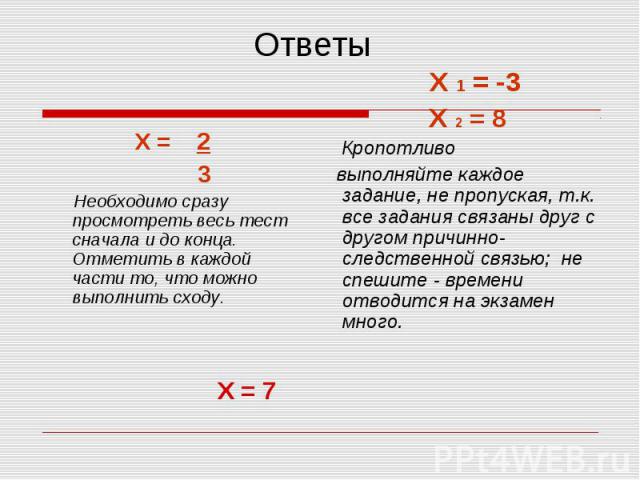 Ответы Х = 2 3 Необходимо сразу просмотреть весь тест сначала и до конца. Отметить в каждой части то, что можно выполнить сходу. Х 1 = -3Х 2 = 8 Кропотливо выполняйте каждое задание, не пропуская, т.к. все задания связаны друг с другом причинно-след…