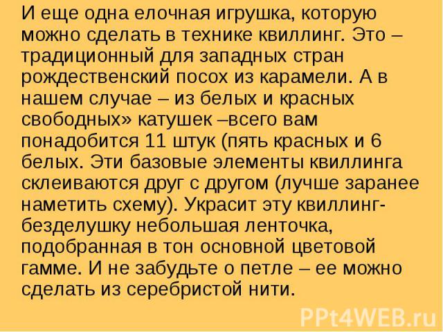 И еще одна елочная игрушка, которую можно сделать в технике квиллинг. Это – традиционный для западных стран рождественский посох из карамели. А в нашем случае – из белых и красных свободных» катушек –всего вам понадобится 11 штук (пять красных и 6 б…