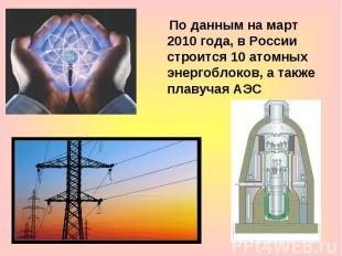 По данным на март 2010 года, в России строится 10 атомных энергоблоков, а также