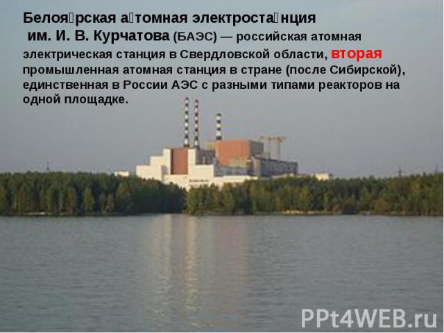 Белоярская атомная электростанция им. И. В. Курчатова (БАЭС) — российская атомная электрическая станция в Свердловской области, вторая промышленная атомная станция в стране (после Сибирской), единственная в России АЭС с разными типами реакторов на о…