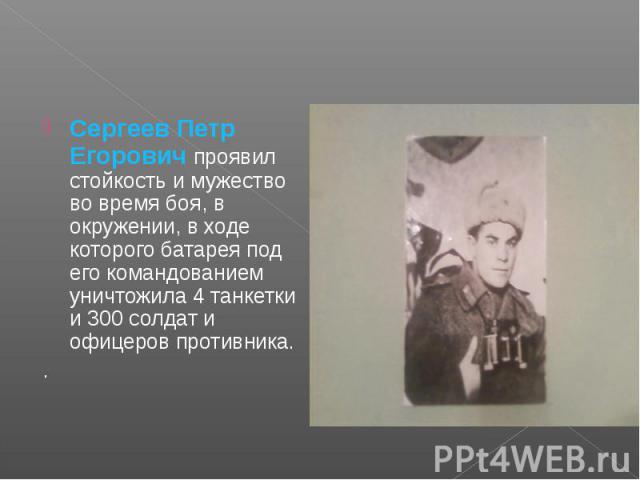 Сергеев Петр Егорович проявил стойкость и мужество во время боя, в окружении, в ходе которого батарея под его командованием уничтожила 4 танкетки и 300 солдат и офицеров противника..