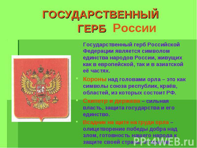 ГОСУДАРСТВЕННЫЙ ГЕРБ России Государственный герб Российской Федерации является символом единства народов России, живущих как в европейской, так и в азиатской её частях.Короны над головами орла – это как символы союза республик, краёв, областей, из к…