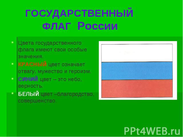 ГОСУДАРСТВЕННЫЙ ФЛАГ России Цвета государственного флага имеют свои особые значения.КРАСНЫЙ цвет означает отвагу, мужество и героизм.СИНИЙ цвет – это небо, верность.БЕЛЫЙ цвет –благородство, совершенство.