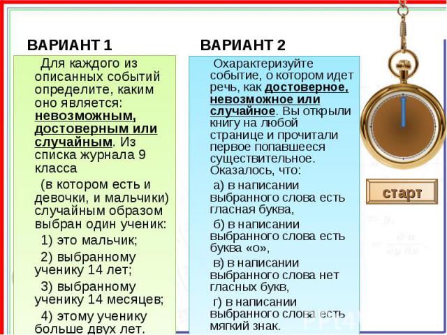 Для каждого из описанных событий определите, каким оно является: невозможным, достоверным или случайным. Из списка журнала 9 класса (в котором есть и девочки, и мальчики) случайным образом выбран один ученик: 1) это мальчик; 2) выбранному ученику 14…