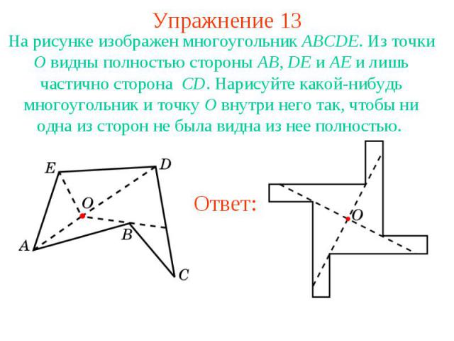 Упражнение 13На рисунке изображен многоугольник ABCDE. Из точки O видны полностью стороны AB, DE и AE и лишь частично сторона CD. Нарисуйте какой-нибудь многоугольник и точку O внутри него так, чтобы ни одна из сторон не была видна из нее полностью.
