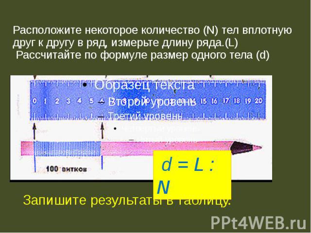 Расположите некоторое количество (N) тел вплотную друг к другу в ряд, измерьте длину ряда.(L) Рассчитайте по формуле размер одного тела (d) Запишите результаты в таблицу.