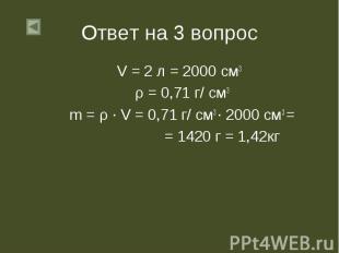 Ответ на 3 вопрос V = 2 л = 2000 см3 ρ = 0,71 г/ см3 m = ρ ∙ V = 0,71 г/ см3 ∙ 2