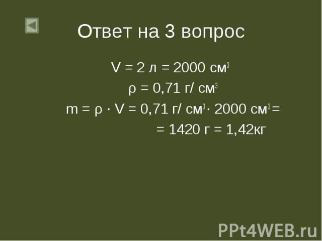 Ответ на 3 вопрос V = 2 л = 2000 см3 ρ = 0,71 г/ см3 m = ρ ∙ V = 0,71 г/ см3 ∙ 2000 см3 = = 1420 г = 1,42кг