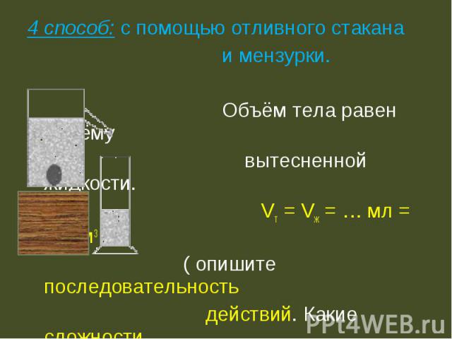 4 способ: с помощью отливного стакана и мензурки. Объём тела равен объёму вытесненной жидкости. Vт = Vж = … мл = … см3 ( опишите последовательность действий. Какие сложности возникают при этом способе?)