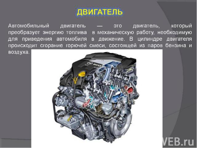 Двигатель Автомобильный двигатель — это двигатель, который преобразует энергию топлива в механическую работу, необходимую для приведения автомобиля в движение. В цилиндре двигателя происходит сгорание горючей смеси, состоящей из паров бензина и воздуха.
