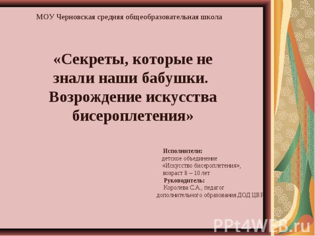 МОУ Черновская средняя общеобразовательная школа «Секреты, которые не знали наши бабушки. Возрождение искусства бисероплетения» Исполнители: детское объединение «Искусство бисероплетения», возраст 8 – 10 лет Руководитель: Королева С.А., педагог допо…