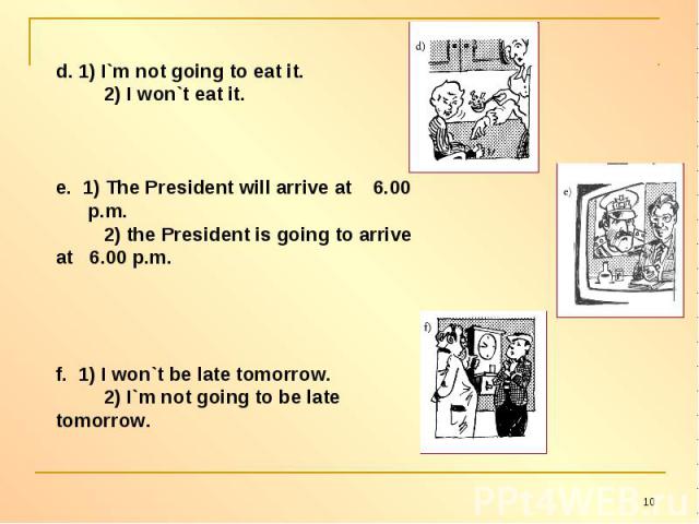 d. 1) I`m not going to eat it. 2) I won`t eat it.e. 1) The President will arrive at 6.00 p.m. 2) the President is going to arrive at 6.00 p.m.f. 1) I won`t be late tomorrow. 2) I`m not going to be late tomorrow.