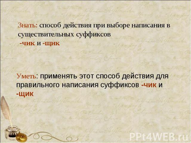 Знать: способ действия при выборе написания в существительных суффиксов -чик и -щик Уметь: применять этот способ действия для правильного написания суффиксов -чик и -щик