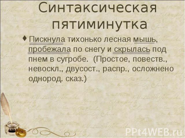 Синтаксическая пятиминутка Пискнула тихонько лесная мышь, пробежала по снегу и скрылась под пнем в сугробе. (Простое, повеств., невоскл., двусост., распр., осложнено однород. сказ.)