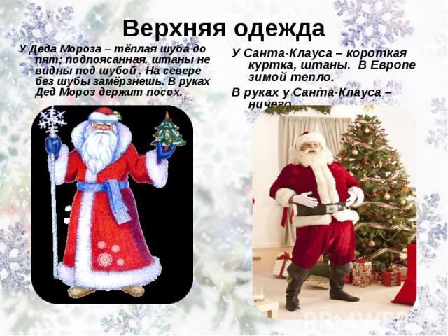 Верхняя одежда У Деда Мороза – тёплая шуба до пят; подпоясанная. штаны не видны под шубой . На севере без шубы замёрзнешь. В руках Дед Мороз держит посох.. У Санта-Клауса – короткая куртка, штаны. В Европе зимой тепло. В руках у Санта-Клауса – ничего.