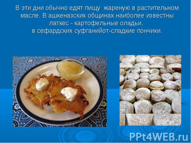 В эти дни обычно едят пищу жареную в растительном масле. В ашкеназских общинах наиболее известны латкес - картофельные оладьи, в сефардских суфганийот-сладкие пончики.