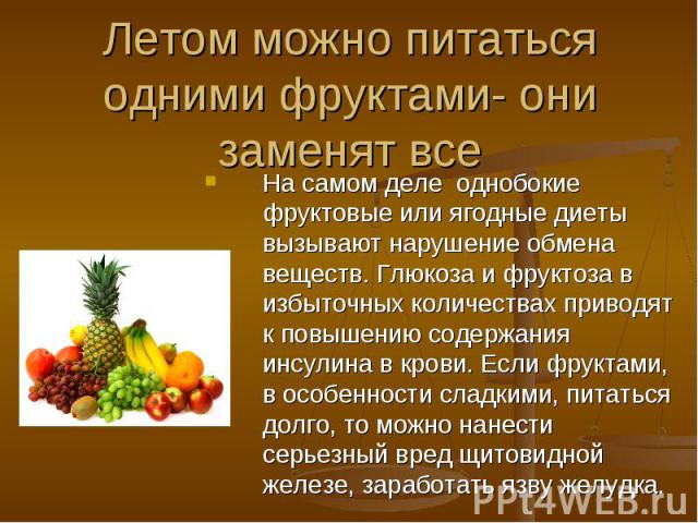 Летом можно питаться одними фруктами- они заменят все На самом деле однобокие фруктовые или ягодные диеты вызывают нарушение обмена веществ. Глюкоза и фруктоза в избыточных количествах приводят к повышению содержания инсулина в крови. Если фруктами,…