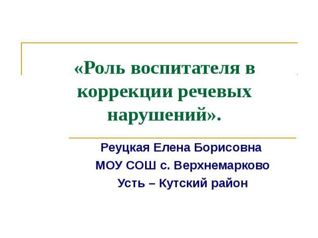 «Роль воспитателя в коррекции речевых нарушений». Реуцкая Елена Борисовна МОУ СОШ с. ВерхнемарковоУсть – Кутский район