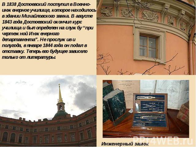 В 1838 Достоевский поступил в Военно-инженерное училище, которое находилось в здании Михайловского замка. В августе 1843 года Достоевский окончил курс училища и был определен на службу “при чертежной Инженерного департамента”. Не прослужив и полугод…