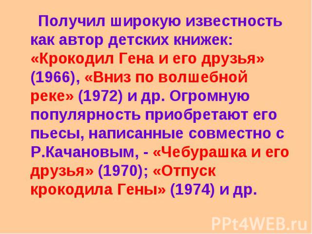 Получил широкую известность как автор детских книжек: «Крокодил Гена и его друзья» (1966), «Вниз по волшебной реке» (1972) и др. Огромную популярность приобретают его пьесы, написанные совместно с Р.Качановым, - «Чебурашка и его друзья» (1970); «Отп…