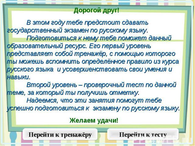 Дорогой друг!В этом году тебе предстоит сдавать государственный экзамен по русскому языку. Подготовиться к нему тебе поможет данный образовательный ресурс. Его первый уровень представляет собой тренажёр, с помощью которого ты можешь вспомнить опреде…