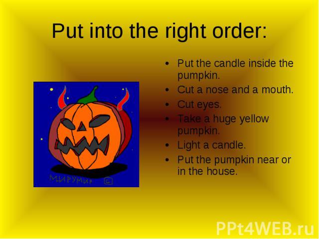 Put into the right order: Put the candle inside the pumpkin.Cut a nose and a mouth.Cut eyes.Take a huge yellow pumpkin.Light a candle.Put the pumpkin near or in the house.