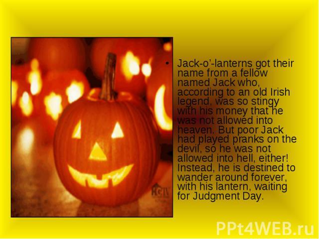 Jack-o’-lanterns got their name from a fellow named Jack who, according to an old Irish legend, was so stingy with his money that he was not allowed into heaven. But poor Jack had played pranks on the devil, so he was not allowed into hell, either! …