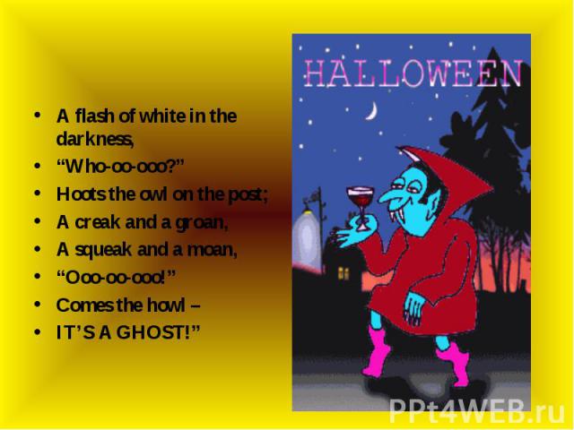 A flash of white in the darkness,“Who-oo-ooo?” Hoots the owl on the post;A creak and a groan,A squeak and a moan,“Ooo-oo-ooo!”Comes the howl –IT’S A GHOST!”
