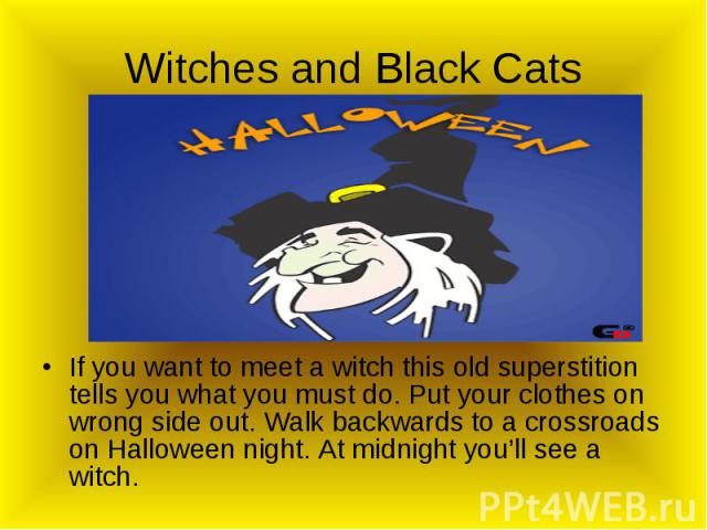 Witches and Black Cats If you want to meet a witch this old superstition tells you what you must do. Put your clothes on wrong side out. Walk backwards to a crossroads on Halloween night. At midnight you’ll see a witch.