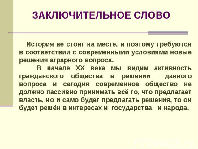 ЗАКЛЮЧИТЕЛЬНОЕ СЛОВО История не стоит на месте, и поэтому требуются в соответствии с современными условиями новые решения аграрного вопроса. В начале XX века мы видим активность гражданского общества в решении данного вопроса и сегодня современное о…