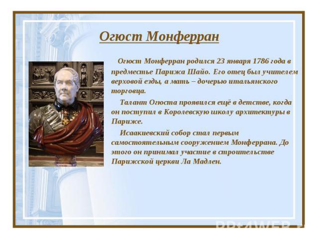 Огюст Монферран Огюст Монферран родился 23 января 1786 года в предместье Парижа Шайо. Его отец был учителем верховой езды, а мать – дочерью итальянского торговца. Талант Огюста проявился ещё в детстве, когда он поступил в Королевскую школу архитекту…