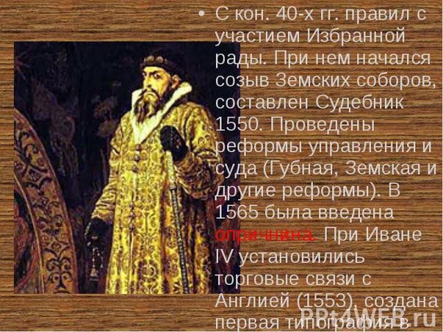 С кон. 40-х гг. правил с участием Избранной рады. При нем начался созыв Земских соборов, составлен Судебник 1550. Проведены реформы управления и суда (Губная, Земская и другие реформы). В 1565 была введена опричнина. При Иване IV установились торгов…