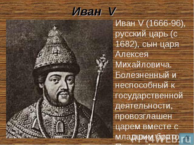 Иван V Иван V (1666-96), русский царь (с 1682), сын царя Алексея Михайловича. Болезненный и неспособный к государственной деятельности, провозглашен царем вместе с младшим братом Петром I