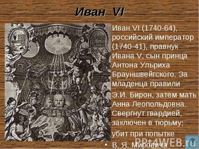 Иван VI Иван VI (1740-64), российский император (1740-41), правнук Ивана V, сын принца Антона Ульриха Брауншвейгского. За младенца правили Э.И. Бирон, затем мать Анна Леопольдовна. Свергнут гвардией, заключен в тюрьму; убит при попытке В. Я. Мирович…