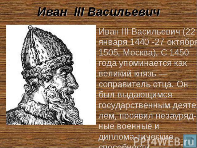 Иван III Васильевич Иван III Васильевич (22 января 1440 -27 октября 1505, Москва), С 1450 года упоминается как великий князь — соправитель отца. Он был выдающимся государственным деяте-лем, проявил незауряд-ные военные и диплома-тические способности.