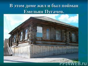 В этом доме жил и был пойман Емельян Пугачев.
