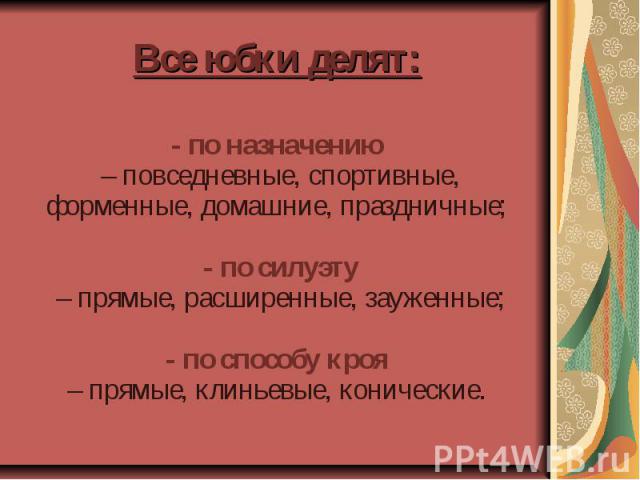 Все юбки делят: - по назначению – повседневные, спортивные, форменные, домашние, праздничные; - по силуэту – прямые, расширенные, зауженные; - по способу кроя – прямые, клиньевые, конические.