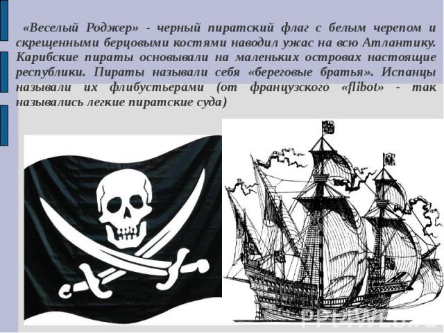 «Веселый Роджер» - черный пиратский флаг с белым черепом и скрещенными берцовыми костями наводил ужас на всю Атлантику. Карибские пираты основывали на маленьких островах настоящие республики. Пираты называли себя «береговые братья». Испанцы называли…