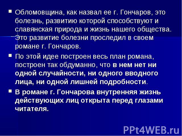 Обломовщина, как назвал ее г. Гончаров, это болезнь, развитию которой способствуют и славянская природа и жизнь нашего общества. Это развитие болезни проследил в своем романе г. Гончаров. По этой идее построен весь план романа, построен так обдуманн…