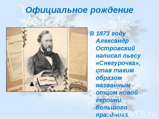 Официальное рождение В 1873 году Александр Островский написал пьесу «Снегурочка», став таким образом названным отцом новой героини большого праздника.