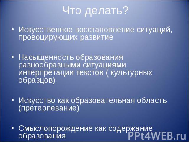 Что делать? Искусственное восстановление ситуаций, провоцирующих развитиеНасыщенность образования разнообразными ситуациями интерпретации текстов ( культурных образцов)Искусство как образовательная область (претерпевание)Смыслопорождение как содержа…