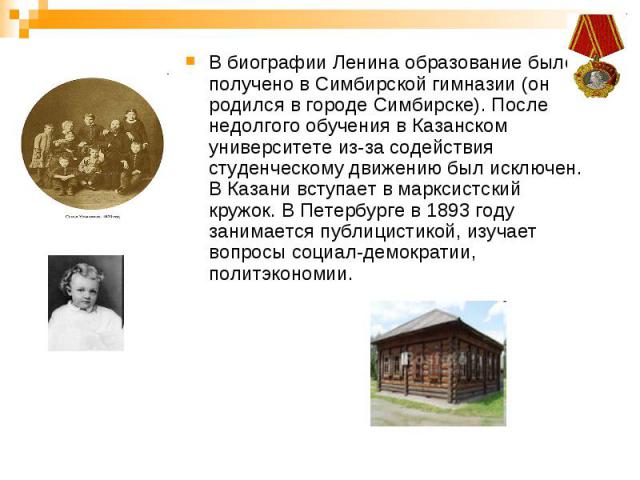 В биографии Ленина образование было получено в Симбирской гимназии (он родился в городе Симбирске). После недолгого обучения в Казанском университете из-за содействия студенческому движению был исключен. В Казани вступает в марксистский кружок. В Пе…