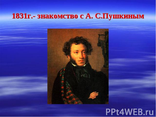 1831г.- знакомство с А. С.Пушкиным