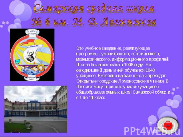 Самарская средняя школа № 6 им. М. В. Ломоносова Это учебное заведение, реализующее программы гуманитарного, эстетического, математического, информационного профилей. Школа была основана в 1908 году. На сегодняшний день в ней обучается 1048 учащихся…