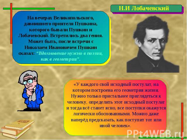 На вечерах Великопольского, давнишнего приятеля Пушкина, которого бывали Пушкин и Лобачевский. Встретились два гения. Может быть, после встречи с Николаем Ивановичем Пушкин сказал: “Вдохновение нужно в поэзии, как в геометрии”.«У каждого свой исходн…