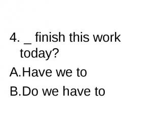 4. _ finish this work today? Have we toDo we have to