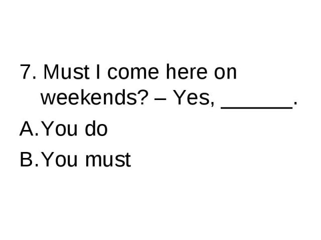 7. Must I come here on weekends? – Yes, ______.You doYou must